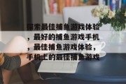 探索最佳捕鱼游戏体验,最好的捕鱼游戏手机,最佳捕鱼游戏体验,手机上的最佳捕鱼游戏 探索最佳捕鱼游戏体验,最好的捕鱼游戏手机,最佳捕鱼游戏体验,手机上的最佳捕鱼游戏
