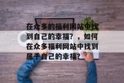 在众多的福利网站中找到自己的幸福？，如何在众多福利网站中找到属于自己的幸福？