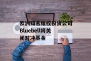 欧洲知名维权投资公司Bluebell将关闭对冲基金