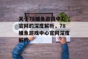 关于78捕鱼游戏中心官网的深度解析，78捕鱼游戏中心官网深度解析
