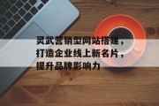 灵武营销型网站搭建，打造企业线上新名片，提升品牌影响力