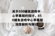 关于850捕鱼游戏中心苹果版的探讨,850捕鱼游戏中心苹果版,深度解析与探讨 关于850捕鱼游戏中心苹果版的探讨,850捕鱼游戏中心苹果版,深度解析与探讨