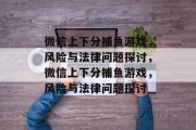 微信上下分捕鱼游戏,风险与法律问题探讨,微信上下分捕鱼游戏,风险与法律问题探讨 微信上下分捕鱼游戏,风险与法律问题探讨,微信上下分捕鱼游戏,风险与法律问题探讨