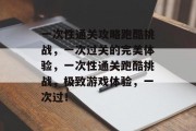 一次性通关攻略跑酷挑战，一次过关的完美体验，一次性通关跑酷挑战，极致游戏体验，一次过！