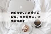 吞食天地2司马懿通关攻略,司马懿吞天,通关攻略解析