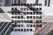 如何绘制捕鱼游戏中的面具，让它们看起来更加生动，绘制捕鱼游戏中的面具，使其生动逼真的技巧与标题，面具绘制技巧，打造生动捕鱼游戏角色形象。