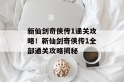 新仙剑奇侠传1通关攻略!新仙剑奇侠传1全部通关攻略揭秘