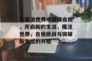 在魔法世界中突破自我,开启新的生活,魔法世界,自我挑战与突破新生活的开始