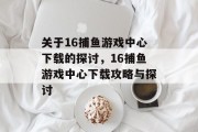 关于16捕鱼游戏中心下载的探讨,16捕鱼游戏中心下载攻略与探讨 关于16捕鱼游戏中心下载的探讨,16捕鱼游戏中心下载攻略与探讨