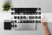 捕鱼游戏,如何轻松完成任务,实现赚钱梦想,捕鱼游戏,轻松完成任务,实现赚钱梦想的秘诀 捕鱼游戏,如何轻松完成任务,实现赚钱梦想,捕鱼游戏,轻松完成任务,实现赚钱梦想的秘诀