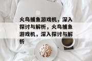 火鸟捕鱼游戏机,深入探讨与解析,火鸟捕鱼游戏机,深入探讨与解析 火鸟捕鱼游戏机,深入探讨与解析,火鸟捕鱼游戏机,深入探讨与解析