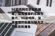 98游戏网欢乐街机捕鱼,深海捕猎的乐趣与魅力,98游戏网,深海捕猎的乐趣与魅力之欢乐街机捕鱼 98游戏网欢乐街机捕鱼,深海捕猎的乐趣与魅力,98游戏网,深海捕猎的乐趣与魅力之欢乐街机捕鱼