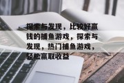 探索与发现,比较好赢钱的捕鱼游戏,探索与发现,热门捕鱼游戏,轻松赢取收益 探索与发现,比较好赢钱的捕鱼游戏,探索与发现,热门捕鱼游戏,轻松赢取收益