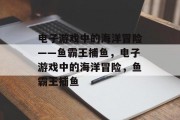 电子游戏中的海洋冒险——鱼霸王捕鱼,电子游戏中的海洋冒险,鱼霸王捕鱼 电子游戏中的海洋冒险——鱼霸王捕鱼,电子游戏中的海洋冒险,鱼霸王捕鱼