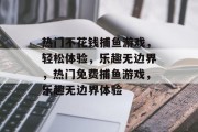 热门不花钱捕鱼游戏,轻松体验,乐趣无边界,热门免费捕鱼游戏,乐趣无边界体验 热门不花钱捕鱼游戏,轻松体验,乐趣无边界,热门免费捕鱼游戏,乐趣无边界体验
