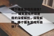 哪个捕鱼游戏升级快?—— 捕鱼游戏升级速度的深度解析,深度解析,哪个捕鱼游戏升级快? 哪个捕鱼游戏升级快?—— 捕鱼游戏升级速度的深度解析,深度解析,哪个捕鱼游戏升级快?