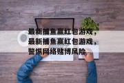 最新捕鱼赢红包游戏,最新捕鱼赢红包游戏,警惕网络赌博风险 最新捕鱼赢红包游戏,最新捕鱼赢红包游戏,警惕网络赌博风险
