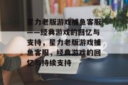 星力老版游戏捕鱼客服——经典游戏的回忆与支持,星力老版游戏捕鱼客服,经典游戏的回忆与持续支持 星力老版游戏捕鱼客服——经典游戏的回忆与支持,星力老版游戏捕鱼客服,经典游戏的回忆与持续支持