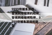 9999炮捕鱼游戏，警惕网络赌博的陷阱，警惕网络赌博陷阱，9999炮捕鱼游戏的警示