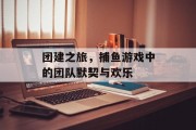 团建之旅，捕鱼游戏中的团队默契与欢乐