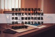 柬埔寨传统捕鱼游戏,古老技艺与海洋的和谐共舞,柬埔寨传统捕鱼游戏,古老技艺与海洋的和谐共舞 柬埔寨传统捕鱼游戏,古老技艺与海洋的和谐共舞,柬埔寨传统捕鱼游戏,古老技艺与海洋的和谐共舞