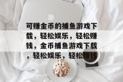 可赚金币的捕鱼游戏下载,轻松娱乐,轻松赚钱,金币捕鱼游戏下载,轻松娱乐,轻松赚钱 可赚金币的捕鱼游戏下载,轻松娱乐,轻松赚钱,金币捕鱼游戏下载,轻松娱乐,轻松赚钱