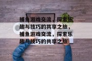 捕鱼游戏交流,探索乐趣与技巧的共享之旅,捕鱼游戏交流,探索乐趣与技巧的共享之旅 捕鱼游戏交流,探索乐趣与技巧的共享之旅,捕鱼游戏交流,探索乐趣与技巧的共享之旅
