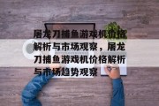 屠龙刀捕鱼游戏机价格解析与市场观察,屠龙刀捕鱼游戏机价格解析与市场趋势观察 屠龙刀捕鱼游戏机价格解析与市场观察,屠龙刀捕鱼游戏机价格解析与市场趋势观察