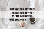 当前热门捕鱼游戏推荐,哪款游戏更胜一筹?,热门捕鱼游戏对比,哪款更胜一筹? 当前热门捕鱼游戏推荐,哪款游戏更胜一筹?,热门捕鱼游戏对比,哪款更胜一筹?