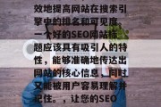 SEO（搜索引擎优化）网站标题优化是一个重要的元素，它能够有效地提高网站在搜索引擎中的排名和可见度。一个好的SEO网站标题应该具有吸引人的特性，能够准确地传达出网站的核心信息，同时又能被用户容易理解并记住。，让您的SEO网站标题脱颖而出，精准传达核心信息，快速获取流量!