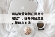 网站流量如何在提高中崛起？，提升网站流量，策略与方法