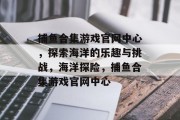 捕鱼合集游戏官网中心，探索海洋的乐趣与挑战，海洋探险，捕鱼合集游戏官网中心