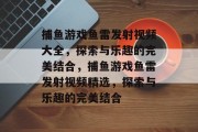 捕鱼游戏鱼雷发射视频大全,探索与乐趣的完美结合,捕鱼游戏鱼雷发射视频精选,探索与乐趣的完美结合 捕鱼游戏鱼雷发射视频大全,探索与乐趣的完美结合,捕鱼游戏鱼雷发射视频精选,探索与乐趣的完美结合