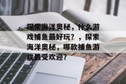 探索海洋奥秘，什么游戏捕鱼最好玩？，探索海洋奥秘，哪款捕鱼游戏最受欢迎？