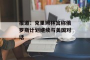 报道：克里姆林宫称俄罗斯计划继续与美国对话