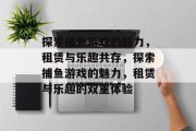 探索捕鱼游戏的魅力,租赁与乐趣共存,探索捕鱼游戏的魅力,租赁与乐趣的双重体验 探索捕鱼游戏的魅力,租赁与乐趣共存,探索捕鱼游戏的魅力,租赁与乐趣的双重体验