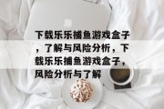 下载乐乐捕鱼游戏盒子,了解与风险分析,下载乐乐捕鱼游戏盒子,风险分析与了解 下载乐乐捕鱼游戏盒子,了解与风险分析,下载乐乐捕鱼游戏盒子,风险分析与了解
