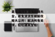 萌兔消消乐通关攻略大全,萌兔消消乐破解攻略大公开!解决所有关卡,轻松通关全程!
