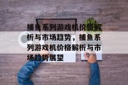 捕鱼系列游戏机价格解析与市场趋势,捕鱼系列游戏机价格解析与市场趋势展望 捕鱼系列游戏机价格解析与市场趋势,捕鱼系列游戏机价格解析与市场趋势展望