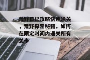 荒野日记攻略快速通关,荒野探索秘籍,如何在限定时间内通关所有关卡