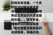 SEO（搜索引擎优化）网站的描述可以极大地提高其在搜索引擎中的排名和流量。一个良好的SEO网站描述应该清晰、简洁且准确地传达出网站的内容主题和价值。，撰写专业、精确的SEO网站描述，提升搜索引擎排名的关键策略，明确内容，精准定位，如何创建一个高效 SEO 以提升您的网站排名?