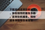 下载游戏吉祥街机捕鱼,体验独特的捕鱼乐趣,吉祥街机捕鱼,独特捕鱼体验等你来探索 下载游戏吉祥街机捕鱼,体验独特的捕鱼乐趣,吉祥街机捕鱼,独特捕鱼体验等你来探索