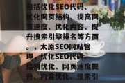太原SEO网站管理，是指针对太原地区的企业或者个人在互联网上的SEO策略和运营管理。它涵盖的内容主要包括优化SEO代码、优化网页结构、提高网页速度、优化内容、提升搜索引擎排名等方面。，太原SEO网站管理，优化SEO代码、结构优化、网页速度提升、内容优化、搜索引擎排名提升等策略。，太原SEO网站管理，优化SEO代码、结构优化、网页速度提升及内容优化