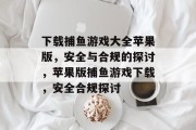 下载捕鱼游戏大全苹果版,安全与合规的探讨,苹果版捕鱼游戏下载,安全合规探讨 下载捕鱼游戏大全苹果版,安全与合规的探讨,苹果版捕鱼游戏下载,安全合规探讨