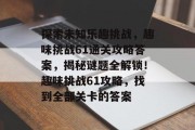 探索未知乐趣挑战,趣味挑战61通关攻略答案,揭秘谜题全解锁!趣味挑战61攻略,找到全部关卡的答案 探索未知乐趣挑战,趣味挑战61通关攻略答案,揭秘谜题全解锁!趣味挑战61攻略,找到全部关卡的答案