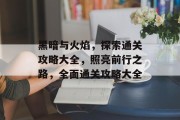 黑暗与火焰，探索通关攻略大全，照亮前行之路，全面通关攻略大全