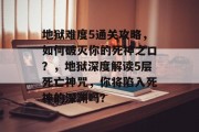 地狱难度5通关攻略,如何破灭你的死神之口?,地狱深度解读5层死亡神咒,你将陷入死神的深渊吗?