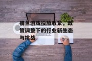 捕鱼游戏投放收紧，政策调整下的行业新生态与挑战