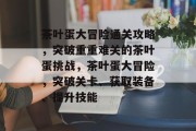 茶叶蛋大冒险通关攻略，突破重重难关的茶叶蛋挑战，茶叶蛋大冒险，突破关卡、获取装备、提升技能