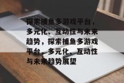 探索捕鱼多游戏平台，多元化、互动性与未来趋势，探索捕鱼多游戏平台，多元化、互动性与未来趋势展望